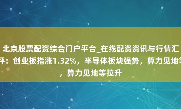 北京股票配资综合门户平台_在线配资资讯与行情汇总 收评：创业板指涨1.32%，半导体板块强势，算力见地等拉升