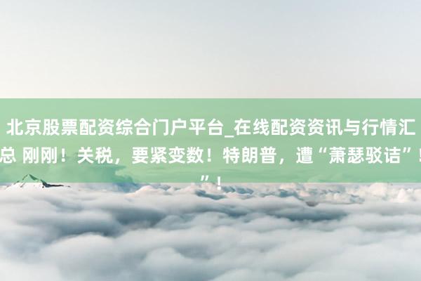北京股票配资综合门户平台_在线配资资讯与行情汇总 刚刚！关税，要紧变数！特朗普，遭“萧瑟驳诘”！