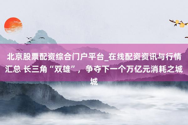 北京股票配资综合门户平台_在线配资资讯与行情汇总 长三角“双雄”，争夺下一个万亿元消耗之城