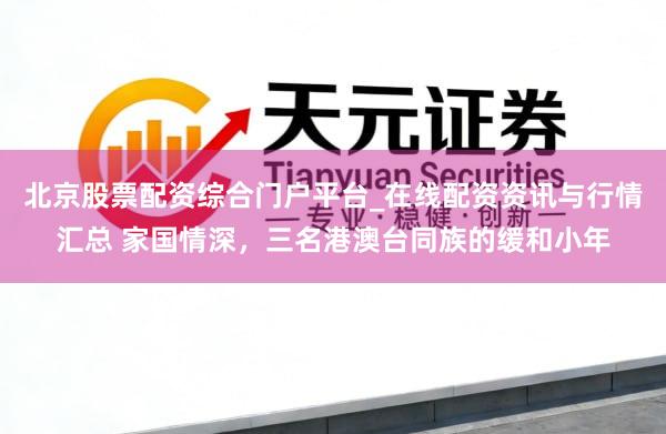 北京股票配资综合门户平台_在线配资资讯与行情汇总 家国情深，三名港澳台同族的缓和小年