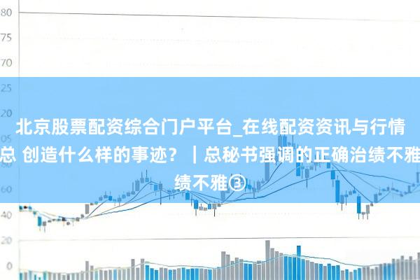 北京股票配资综合门户平台_在线配资资讯与行情汇总 创造什么样的事迹？｜总秘书强调的正确治绩不雅③