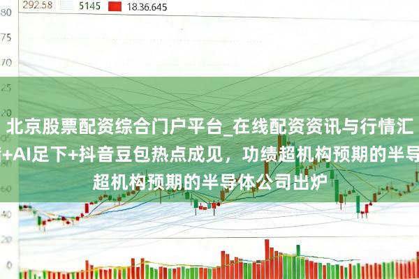 北京股票配资综合门户平台_在线配资资讯与行情汇总 触及存储+AI足下+抖音豆包热点成见，功绩超机构预期的半导体公司出炉