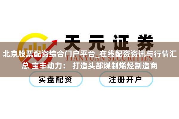 北京股票配资综合门户平台_在线配资资讯与行情汇总 宝丰动力： 打造头部煤制烯烃制造商