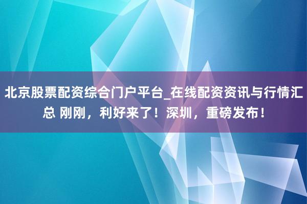 北京股票配资综合门户平台_在线配资资讯与行情汇总 刚刚，利好来了！深圳，重磅发布！