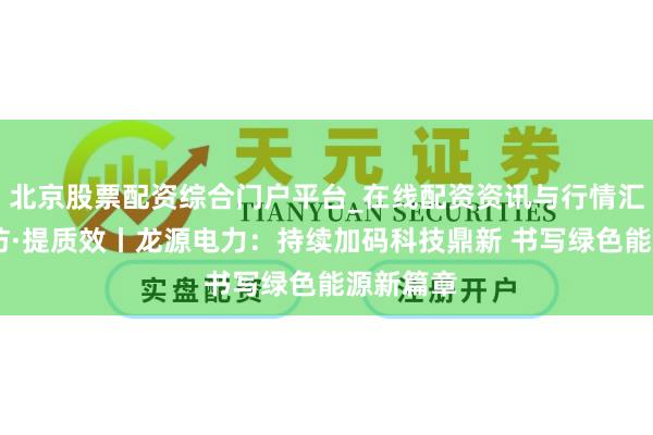 北京股票配资综合门户平台_在线配资资讯与行情汇总 深造访·提质效丨龙源电力：持续加码科技鼎新 书写绿色能源新篇章