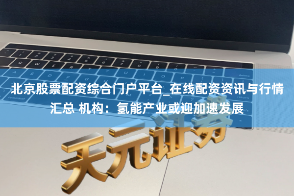 北京股票配资综合门户平台_在线配资资讯与行情汇总 机构：氢能产业或迎加速发展