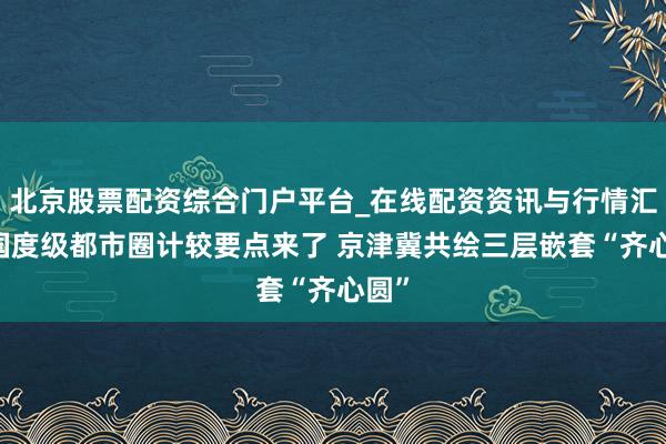 北京股票配资综合门户平台_在线配资资讯与行情汇总 国度级都市圈计较要点来了 京津冀共绘三层嵌套“齐心圆”