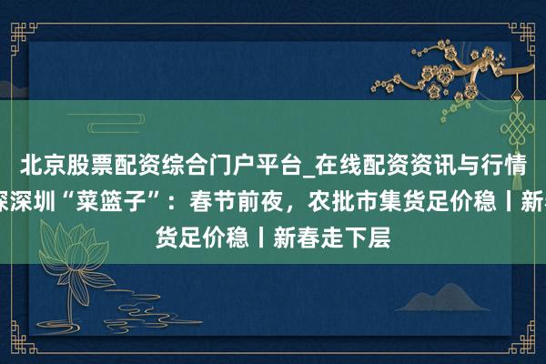 北京股票配资综合门户平台_在线配资资讯与行情汇总 实探深圳“菜篮子”：春节前夜，农批市集货足价稳丨新春走下层