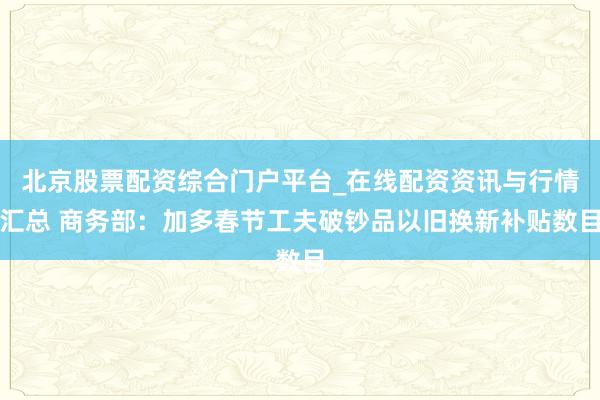 北京股票配资综合门户平台_在线配资资讯与行情汇总 商务部：加多春节工夫破钞品以旧换新补贴数目