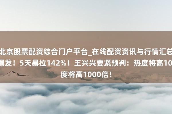 北京股票配资综合门户平台_在线配资资讯与行情汇总 透彻爆发！5天暴拉142%！王兴兴要紧预判：热度将高1000倍！