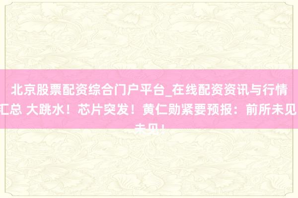 北京股票配资综合门户平台_在线配资资讯与行情汇总 大跳水！芯片突发！黄仁勋紧要预报：前所未见！