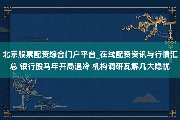北京股票配资综合门户平台_在线配资资讯与行情汇总 银行股马年开局遇冷 机构调研瓦解几大隐忧
