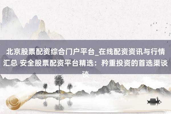 北京股票配资综合门户平台_在线配资资讯与行情汇总 安全股票配资平台精选：矜重投资的首选渠谈