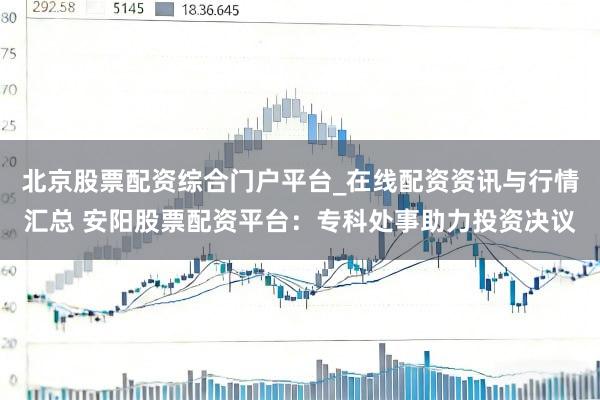 北京股票配资综合门户平台_在线配资资讯与行情汇总 安阳股票配资平台：专科处事助力投资决议