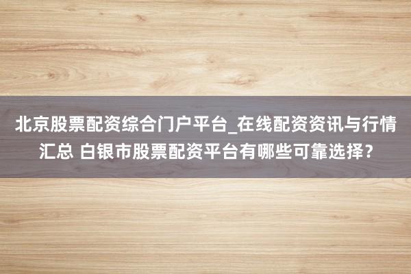 北京股票配资综合门户平台_在线配资资讯与行情汇总 白银市股票配资平台有哪些可靠选择？