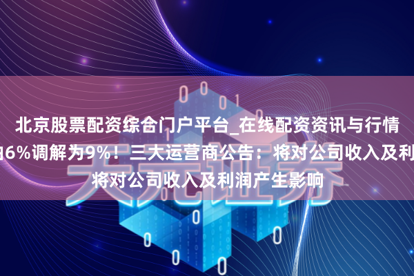 北京股票配资综合门户平台_在线配资资讯与行情汇总 税率由6%调解为9%！三大运营商公告：将对公司收入及利润产生影响