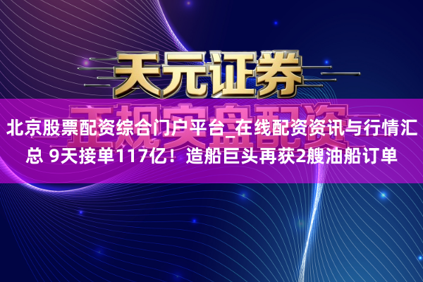北京股票配资综合门户平台_在线配资资讯与行情汇总 9天接单117亿！造船巨头再获2艘油船订单