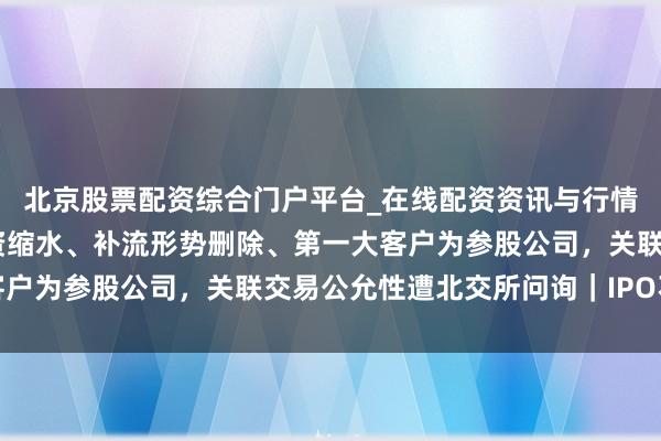 北京股票配资综合门户平台_在线配资资讯与行情汇总 科莱瑞迪：拟募资缩水、补流形势删除、第一大客户为参股公司，关联交易公允性遭北交所问询｜IPO不雅察