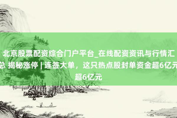 北京股票配资综合门户平台_在线配资资讯与行情汇总 揭秘涨停 | 连签大单，这只热点股封单资金超6亿元