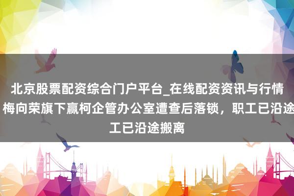 北京股票配资综合门户平台_在线配资资讯与行情汇总 梅向荣旗下赢柯企管办公室遭查后落锁，职工已沿途搬离