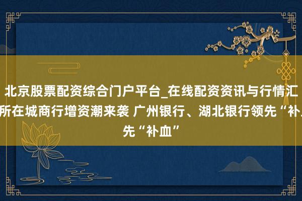 北京股票配资综合门户平台_在线配资资讯与行情汇总 所在城商行增资潮来袭 广州银行、湖北银行领先“补血”