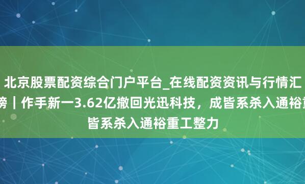 北京股票配资综合门户平台_在线配资资讯与行情汇总 龙虎榜｜作手新一3.62亿撤回光迅科技，成皆系杀入通裕重工整力