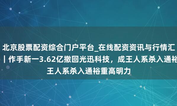 北京股票配资综合门户平台_在线配资资讯与行情汇总 龙虎榜|作手新一3.62亿撤回光迅科技,成王人系杀入通裕重高明力