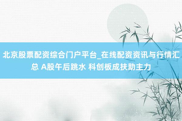 北京股票配资综合门户平台_在线配资资讯与行情汇总 A股午后跳水 科创板成扶助主力