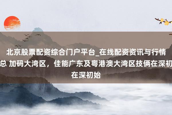 北京股票配资综合门户平台_在线配资资讯与行情汇总 加码大湾区，佳能广东及粤港澳大湾区技俩在深初始