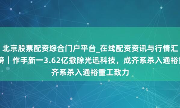 北京股票配资综合门户平台_在线配资资讯与行情汇总 龙虎榜｜作手新一3.62亿撤除光迅科技，成齐系杀入通裕重工致力
