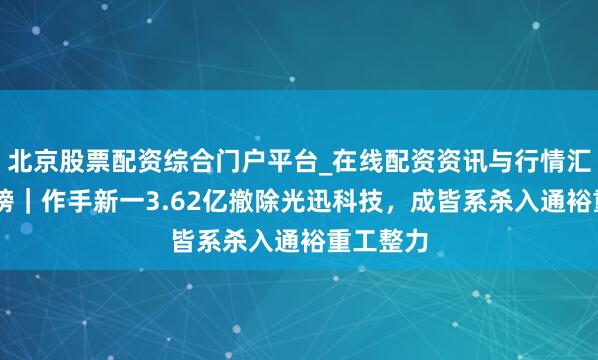北京股票配资综合门户平台_在线配资资讯与行情汇总 龙虎榜｜作手新一3.62亿撤除光迅科技，成皆系杀入通裕重工整力