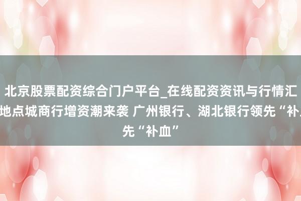 北京股票配资综合门户平台_在线配资资讯与行情汇总 地点城商行增资潮来袭 广州银行、湖北银行领先“补血”