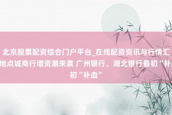 北京股票配资综合门户平台_在线配资资讯与行情汇总 地点城商行增资潮来袭 广州银行、湖北银行最初“补血”
