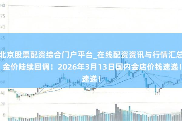 北京股票配资综合门户平台_在线配资资讯与行情汇总 金价陆续回调!2026年3月13日国内金店价钱速递!