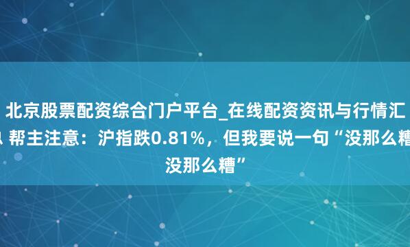 北京股票配资综合门户平台_在线配资资讯与行情汇总 帮主注意:沪指跌0.81%,但我要说一句“没那么糟”