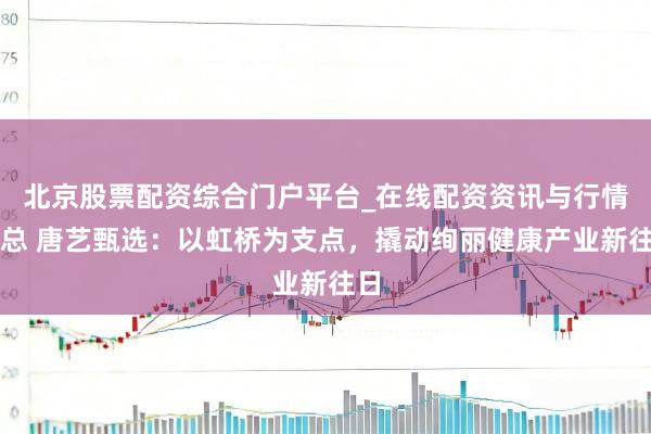 北京股票配资综合门户平台_在线配资资讯与行情汇总 唐艺甄选：以虹桥为支点，撬动绚丽健康产业新往日