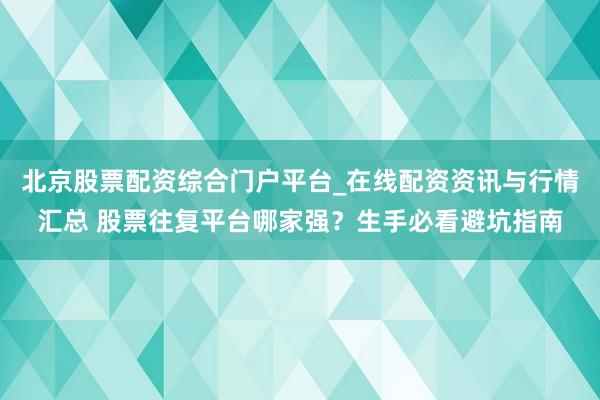 北京股票配资综合门户平台_在线配资资讯与行情汇总 股票往复平台哪家强？生手必看避坑指南