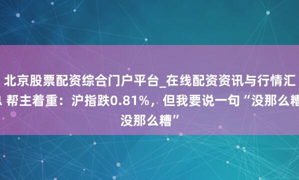 北京股票配资综合门户平台_在线配资资讯与行情汇总 帮主着重：沪指跌0.81%，但我要说一句“没那么糟”