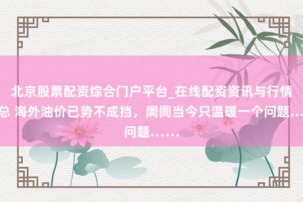 北京股票配资综合门户平台_在线配资资讯与行情汇总 海外油价已势不成挡，阛阓当今只温暖一个问题……