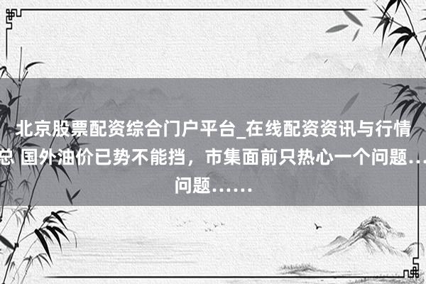 北京股票配资综合门户平台_在线配资资讯与行情汇总 国外油价已势不能挡，市集面前只热心一个问题……