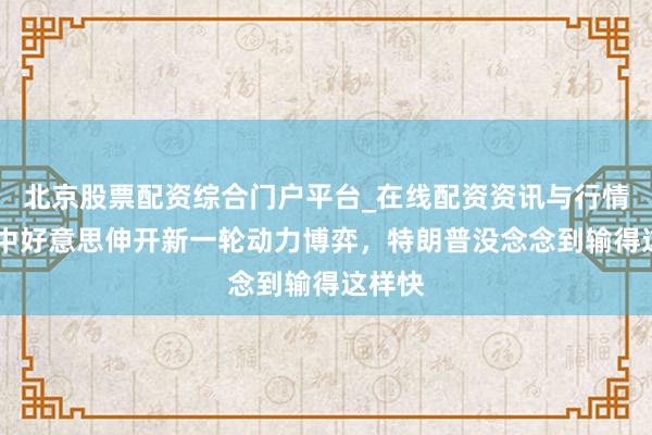 北京股票配资综合门户平台_在线配资资讯与行情汇总 中好意思伸开新一轮动力博弈，特朗普没念念到输得这样快