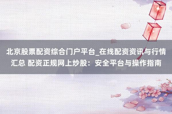 北京股票配资综合门户平台_在线配资资讯与行情汇总 配资正规网上炒股：安全平台与操作指南