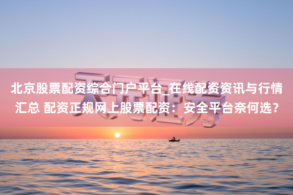 北京股票配资综合门户平台_在线配资资讯与行情汇总 配资正规网上股票配资：安全平台奈何选？