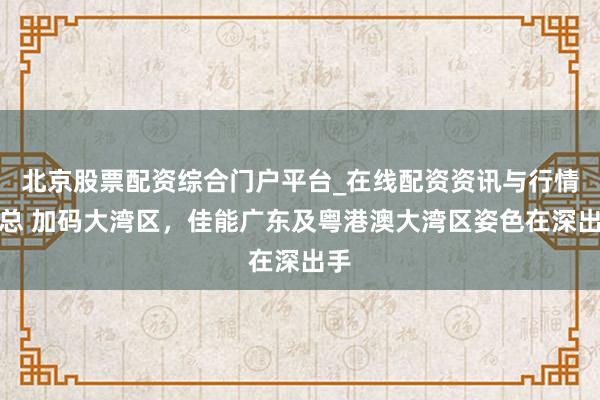 北京股票配资综合门户平台_在线配资资讯与行情汇总 加码大湾区，佳能广东及粤港澳大湾区姿色在深出手