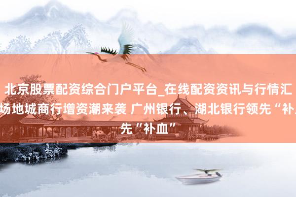 北京股票配资综合门户平台_在线配资资讯与行情汇总 场地城商行增资潮来袭 广州银行、湖北银行领先“补血”