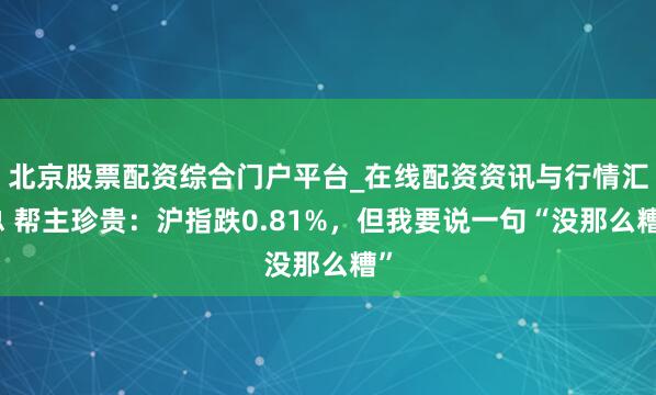 北京股票配资综合门户平台_在线配资资讯与行情汇总 帮主珍贵：沪指跌0.81%，但我要说一句“没那么糟”