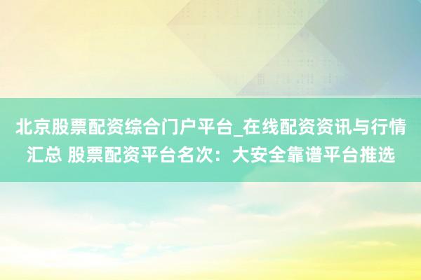 北京股票配资综合门户平台_在线配资资讯与行情汇总 股票配资平台名次：大安全靠谱平台推选