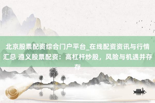 北京股票配资综合门户平台_在线配资资讯与行情汇总 遵义股票配资：高杠杆炒股，风险与机遇并存
