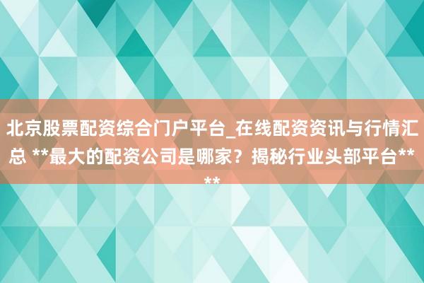 北京股票配资综合门户平台_在线配资资讯与行情汇总 **最大的配资公司是哪家？揭秘行业头部平台**
