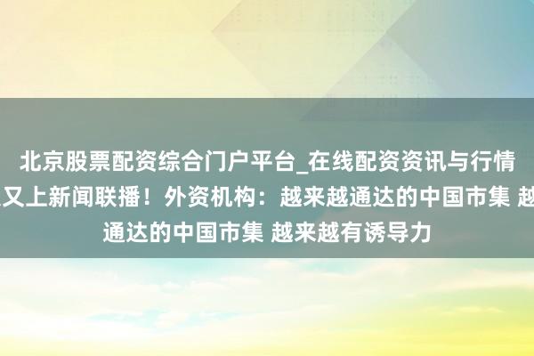 北京股票配资综合门户平台_在线配资资讯与行情汇总 中国市集又上新闻联播！外资机构：越来越通达的中国市集 越来越有诱导力